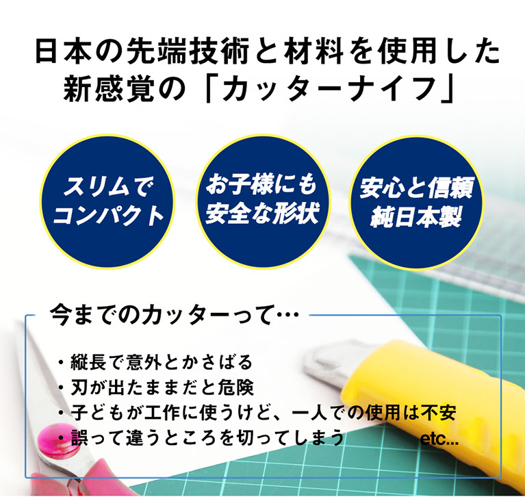 今までのカッターとは違う! 日本の先端技術と材料を使用した新感覚の「カッターナイフ」　スリムでコンパクト　お子様にも安全な形状　安心と信頼純日本製　今までのカッターって…縦長で意外とかさばる、刃が出たままだと危険、子供が工作に使うけど1人での使用は不安、誤って違うところを切ってしまう