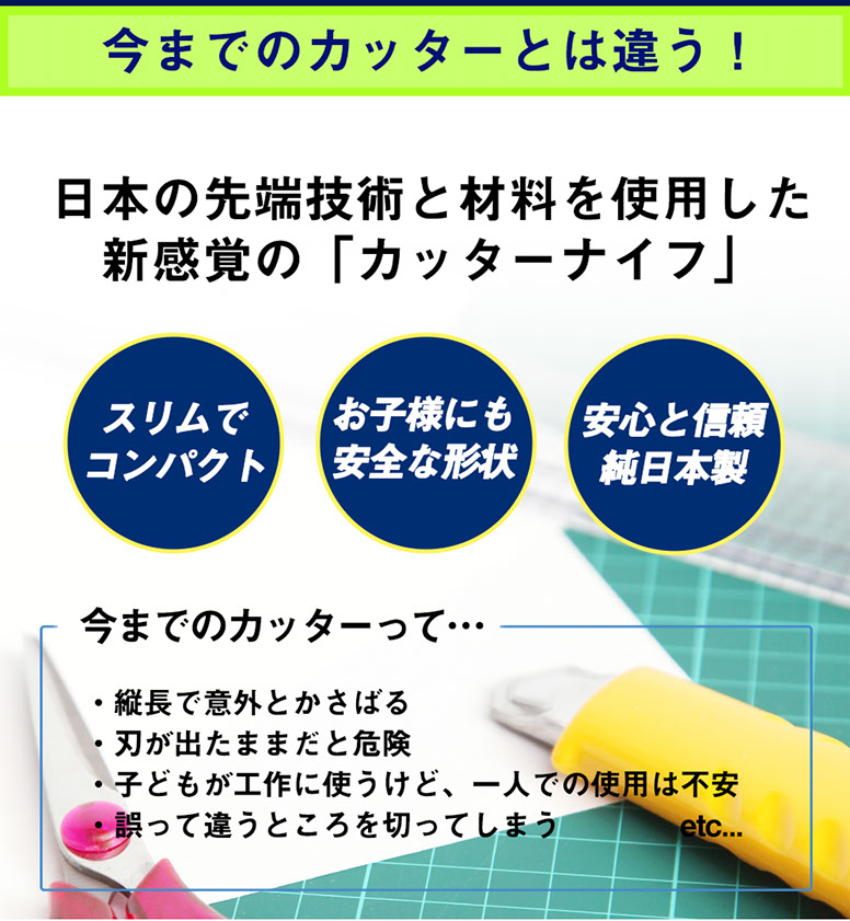 今までのカッターとは違う! 日本の先端技術と材料を使用した新感覚の「カッターナイフ」　スリムでコンパクト　お子様にも安全な形状　安心と信頼純日本製　今までのカッターって…縦長で意外とかさばる、刃が出たままだと危険、子供が工作に使うけど1人での使用は不安、誤って違うところを切ってしまう