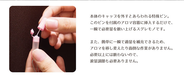 本体のキャップを外すと現れる特殊ピン。このピンを付属のアロマ容器に挿入するだけで、一瞬で必要量を吸い上げるスグレモノです。また、簡単に一瞬で適量を補充できるため、アロマを移し変えたり面倒な作業がありません。必要以上には吸わないので液量調節も必要ありません。