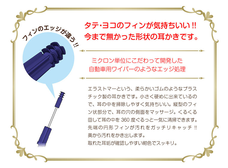 タテ・ヨコのフィンが気持ちいい!!今まで無かった形状の耳かきです。ミクロン単位にこだわって開発した自動車用ワイパーのようなエッジ処理 