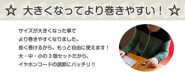 大きくなってより巻きやすい！サイズが大きくなった事で より巻きやすくなりました。長く巻けるから、もっと自由に使えます！大・中・小の3個セットだから、イヤホンコードの調節にバッチリ!!